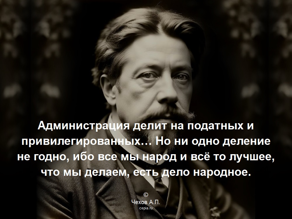 Администрация делит на податных и привилегированных… Но ни одно деление не годно, ибо все мы народ и всё то лучшее, что мы делаем, есть дело народное. © Чехов А.П.
