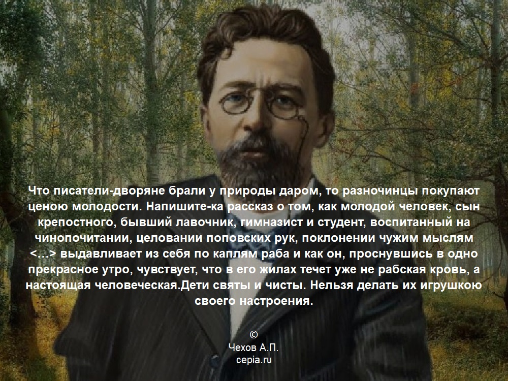 Что писатели-дворяне брали у природы даром, то разночинцы покупают ценою молодости. Напишите-ка рассказ о том, как молодой человек, сын крепостного, бывший лавочник, гимназист и студент, воспитанный на чинопочитании, целовании поповских рук, поклонении чужим мыслям <…> выдавливает из себя по каплям раба и как он, проснувшись в одно прекрасное утро, чувствует, что в его жилах течет уже не рабская кровь, а настоящая человеческая.Дети святы и чисты. Нельзя делать их игрушкою своего настроения. © Чехов А.П.