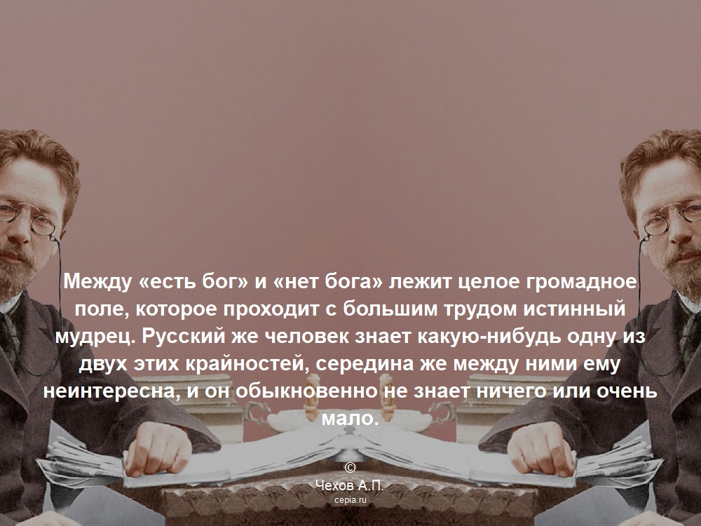 Между «есть бог» и «нет бога» лежит целое громадное поле, которое проходит с большим трудом истинный мудрец. Русский же человек знает какую-нибудь одну из двух этих крайностей, середина же между ними ему неинтересна, и он обыкновенно не знает ничего или очень мало. © Чехов А.П.