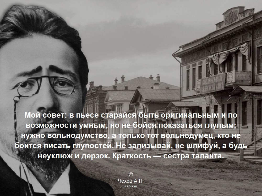 Мой совет: в пьесе старайся быть оригинальным и по возможности умным, но не бойся показаться глупым; нужно вольнодумство, а только тот вольнодумец, кто не боится писать глупостей. Не зализывай, не шлифуй, а будь неуклюж и дерзок. Краткость — сестра таланта. © Чехов А.П.