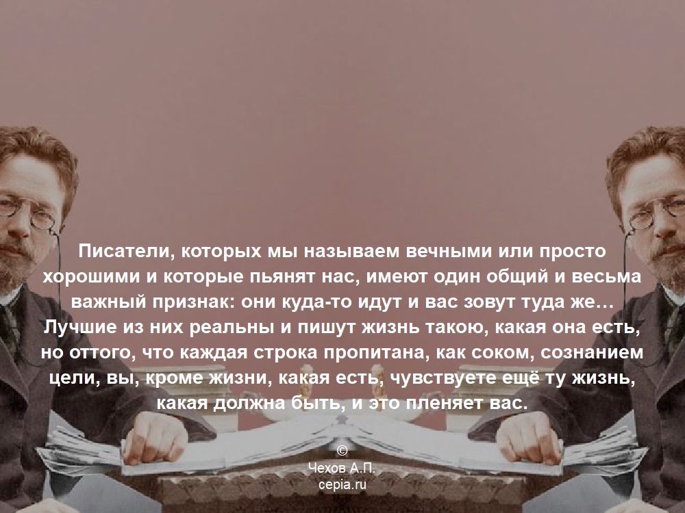 Писатели, которых мы называем вечными или просто хорошими и которые пьянят нас, имеют один общий и весьма важный признак: они куда-то идут и вас зовут туда же… Лучшие из них реальны и пишут жизнь такою, какая она есть, но оттого, что каждая строка пропитана, как соком, сознанием цели, вы, кроме жизни, какая есть, чувствуете ещё ту жизнь, какая должна быть, и это пленяет вас. © Чехов А.П.