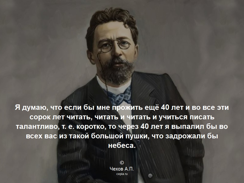 Я думаю, что если бы мне прожить ещё 40 лет и во все эти сорок лет читать, читать и читать и учиться писать талантливо, т. е. коротко, то через 40 лет я выпалил бы во всех вас из такой большой пушки, что задрожали бы небеса. © Чехов А.П.