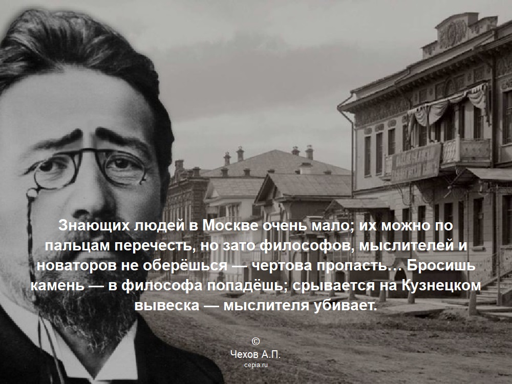 Знающих людей в Москве очень мало; их можно по пальцам перечесть, но зато философов, мыслителей и новаторов не оберёшься — чертова пропасть… Бросишь камень — в философа попадёшь; срывается на Кузнецком вывеска — мыслителя убивает. © Чехов А.П.