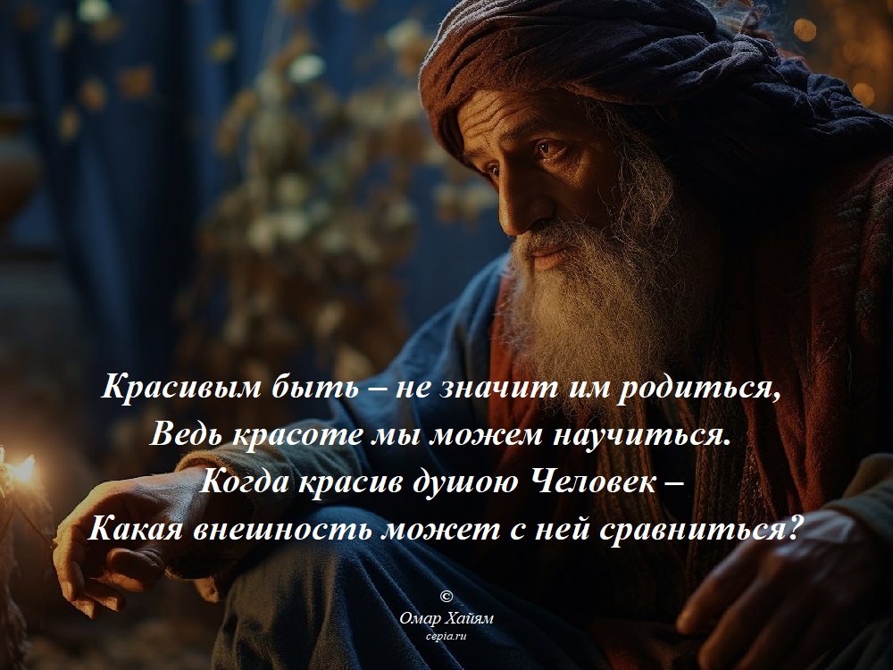 Красивым быть – не значит им родиться,
Ведь красоте мы можем научиться.
Когда красив душою Человек –
Какая внешность может с ней сравниться? © Омар Хайям